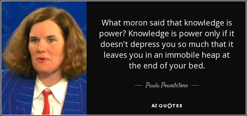 What moron said that knowledge is power? Knowledge is power only if it doesn't depress you so much that it leaves you in an immobile heap at the end of your bed. - Paula Poundstone