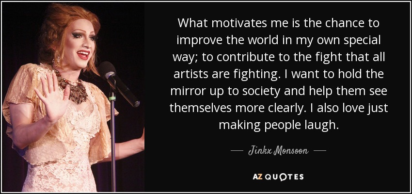What motivates me is the chance to improve the world in my own special way; to contribute to the fight that all artists are fighting. I want to hold the mirror up to society and help them see themselves more clearly. I also love just making people laugh. - Jinkx Monsoon