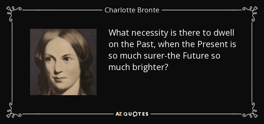 What necessity is there to dwell on the Past, when the Present is so much surer-the Future so much brighter? - Charlotte Bronte