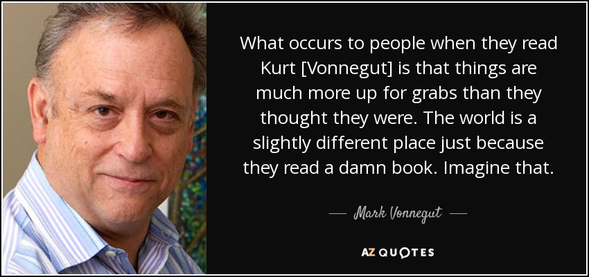 What occurs to people when they read Kurt [Vonnegut] is that things are much more up for grabs than they thought they were. The world is a slightly different place just because they read a damn book. Imagine that. - Mark Vonnegut
