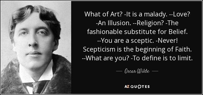 What of Art? -It is a malady. --Love? -An Illusion. --Religion? -The fashionable substitute for Belief. --You are a sceptic. -Never! Scepticism is the beginning of Faith. --What are you? -To define is to limit. - Oscar Wilde
