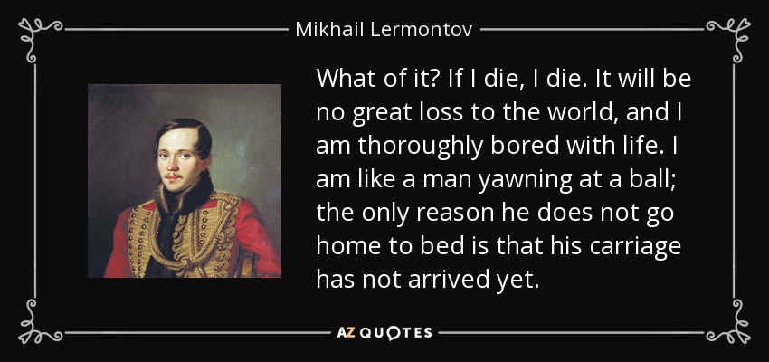 What of it? If I die, I die. It will be no great loss to the world, and I am thoroughly bored with life. I am like a man yawning at a ball; the only reason he does not go home to bed is that his carriage has not arrived yet. - Mikhail Lermontov