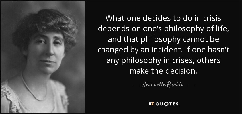 What one decides to do in crisis depends on one's philosophy of life, and that philosophy cannot be changed by an incident. If one hasn't any philosophy in crises, others make the decision. - Jeannette Rankin