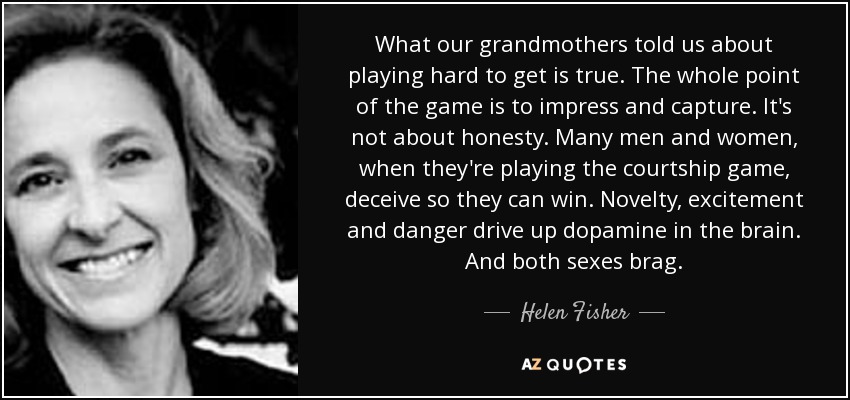 What our grandmothers told us about playing hard to get is true. The whole point of the game is to impress and capture. It's not about honesty. Many men and women, when they're playing the courtship game, deceive so they can win. Novelty, excitement and danger drive up dopamine in the brain. And both sexes brag. - Helen Fisher