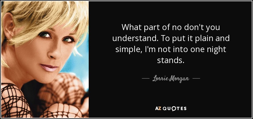 What part of no don't you understand. To put it plain and simple, I'm not into one night stands. - Lorrie Morgan