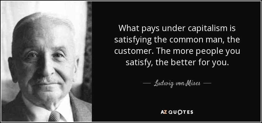 What pays under capitalism is satisfying the common man, the customer. The more people you satisfy, the better for you. - Ludwig von Mises