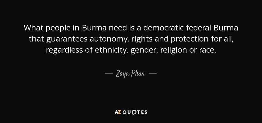 What people in Burma need is a democratic federal Burma that guarantees autonomy, rights and protection for all, regardless of ethnicity, gender, religion or race. - Zoya Phan