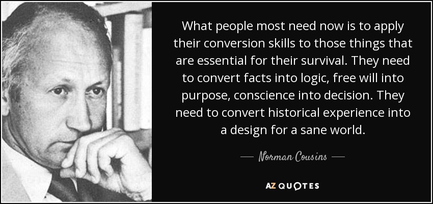 What people most need now is to apply their conversion skills to those things that are essential for their survival. They need to convert facts into logic, free will into purpose, conscience into decision. They need to convert historical experience into a design for a sane world. - Norman Cousins