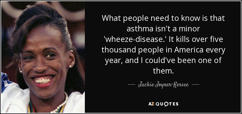 What people need to know is that asthma isn't a minor 'wheeze-disease.' It kills over five thousand people in America every year, and I could've been one of them. - Jackie Joyner-Kersee