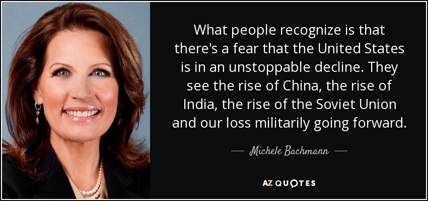 What people recognize is that there's a fear that the United States is in an unstoppable decline. They see the rise of China, the rise of India, the rise of the Soviet Union and our loss militarily going forward. - Michele Bachmann
