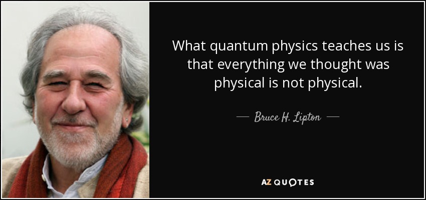 What quantum physics teaches us is that everything we thought was physical is not physical. - Bruce H. Lipton