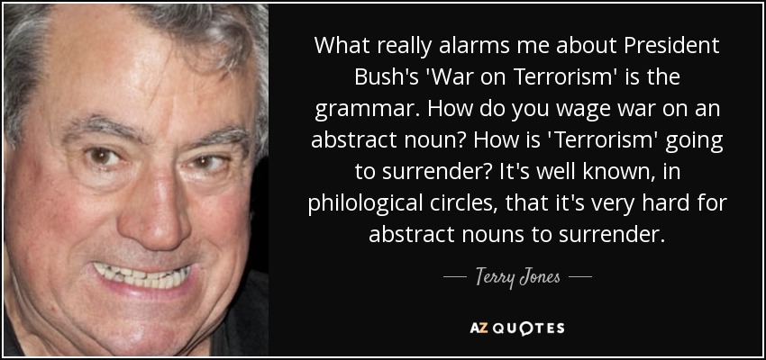 What really alarms me about President Bush's 'War on Terrorism' is the grammar. How do you wage war on an abstract noun? How is 'Terrorism' going to surrender? It's well known, in philological circles, that it's very hard for abstract nouns to surrender. - Terry Jones