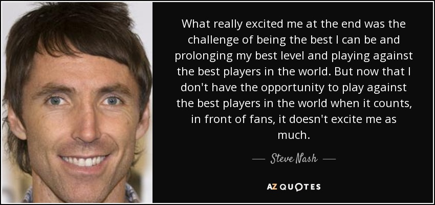 What really excited me at the end was the challenge of being the best I can be and prolonging my best level and playing against the best players in the world. But now that I don't have the opportunity to play against the best players in the world when it counts, in front of fans, it doesn't excite me as much. - Steve Nash