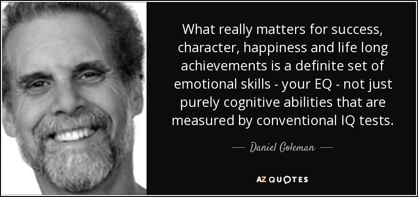 What really matters for success, character, happiness and life long achievements is a definite set of emotional skills - your EQ - not just purely cognitive abilities that are measured by conventional IQ tests. - Daniel Goleman