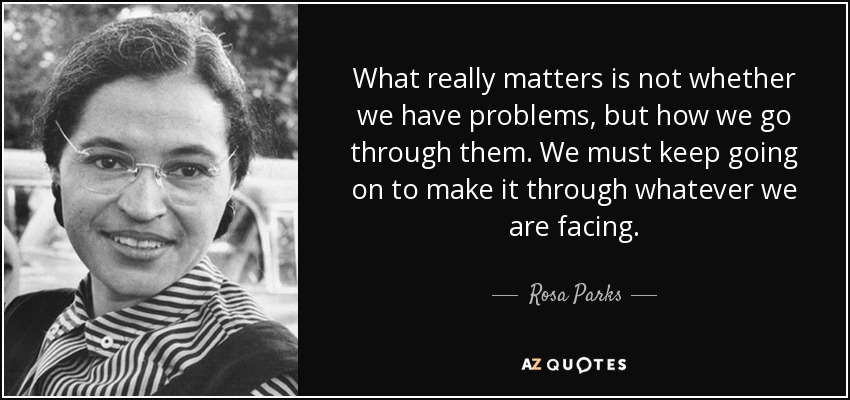 What really matters is not whether we have problems, but how we go through them. We must keep going on to make it through whatever we are facing. - Rosa Parks