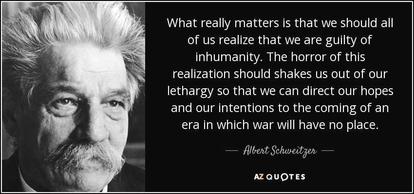 What really matters is that we should all of us realize that we are guilty of inhumanity. The horror of this realization should shakes us out of our lethargy so that we can direct our hopes and our intentions to the coming of an era in which war will have no place. - Albert Schweitzer