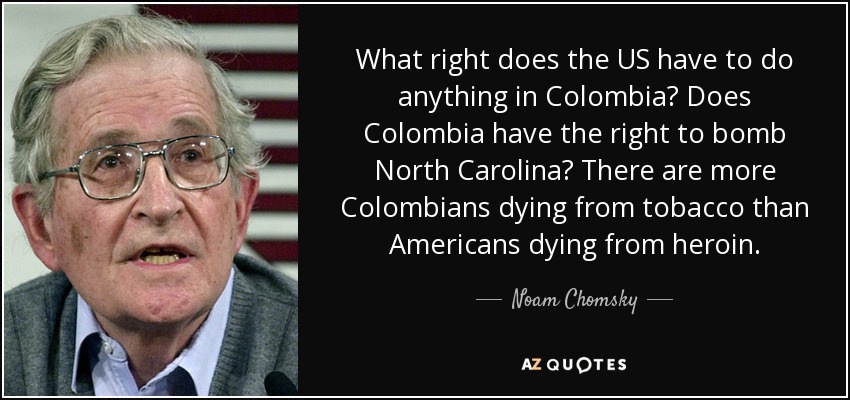 What right does the US have to do anything in Colombia? Does Colombia have the right to bomb North Carolina? There are more Colombians dying from tobacco than Americans dying from heroin. - Noam Chomsky