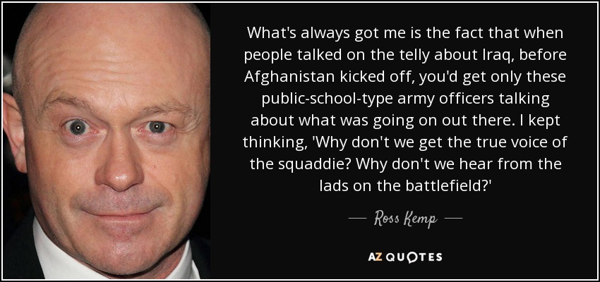 What's always got me is the fact that when people talked on the telly about Iraq, before Afghanistan kicked off, you'd get only these public-school-type army officers talking about what was going on out there. I kept thinking, 'Why don't we get the true voice of the squaddie? Why don't we hear from the lads on the battlefield?' - Ross Kemp