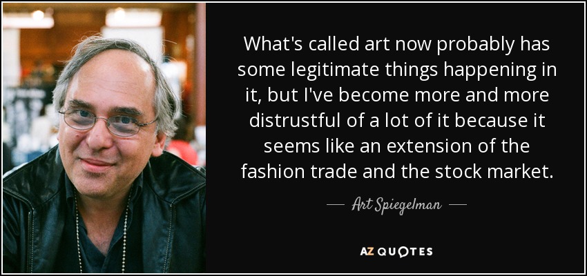 What's called art now probably has some legitimate things happening in it, but I've become more and more distrustful of a lot of it because it seems like an extension of the fashion trade and the stock market. - Art Spiegelman