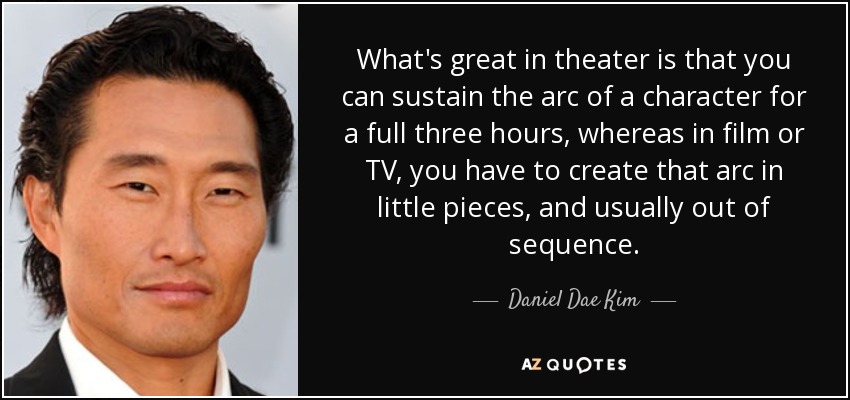 What's great in theater is that you can sustain the arc of a character for a full three hours, whereas in film or TV, you have to create that arc in little pieces, and usually out of sequence. - Daniel Dae Kim