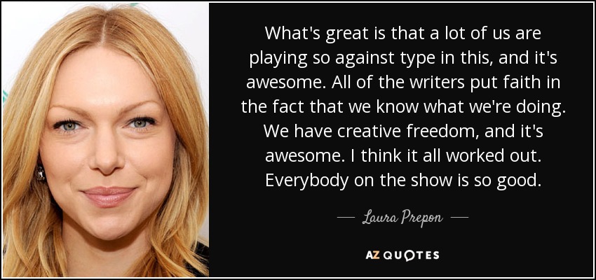 What's great is that a lot of us are playing so against type in this, and it's awesome. All of the writers put faith in the fact that we know what we're doing. We have creative freedom, and it's awesome. I think it all worked out. Everybody on the show is so good. - Laura Prepon