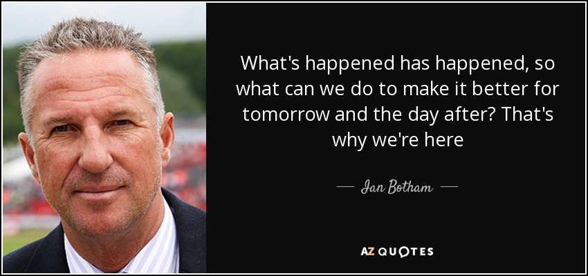 What's happened has happened, so what can we do to make it better for tomorrow and the day after? That's why we're here - Ian Botham