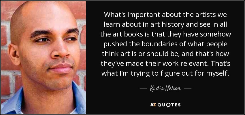 What's important about the artists we learn about in art history and see in all the art books is that they have somehow pushed the boundaries of what people think art is or should be, and that's how they've made their work relevant. That's what I'm trying to figure out for myself. - Kadir Nelson