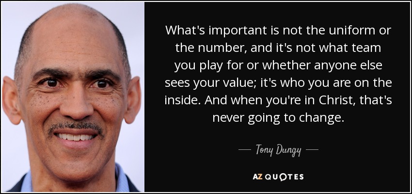 What's important is not the uniform or the number, and it's not what team you play for or whether anyone else sees your value; it's who you are on the inside. And when you're in Christ, that's never going to change. - Tony Dungy