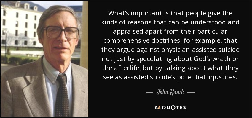 What's important is that people give the kinds of reasons that can be understood and appraised apart from their particular comprehensive doctrines: for example, that they argue against physician-assisted suicide not just by speculating about God's wrath or the afterlife, but by talking about what they see as assisted suicide's potential injustices. - John Rawls