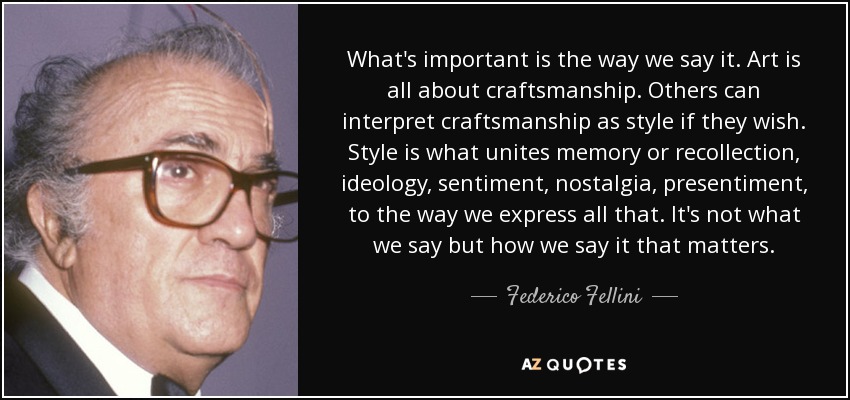 What's important is the way we say it. Art is all about craftsmanship. Others can interpret craftsmanship as style if they wish. Style is what unites memory or recollection, ideology, sentiment, nostalgia, presentiment, to the way we express all that. It's not what we say but how we say it that matters. - Federico Fellini