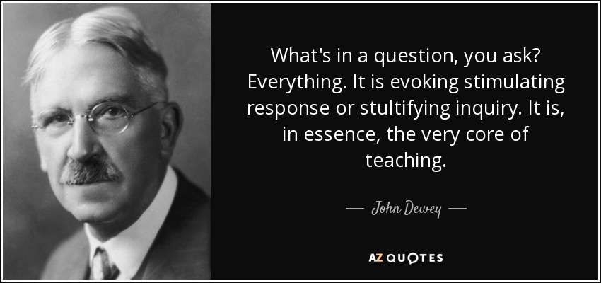 What's in a question, you ask? Everything. It is evoking stimulating response or stultifying inquiry. It is, in essence, the very core of teaching. - John Dewey