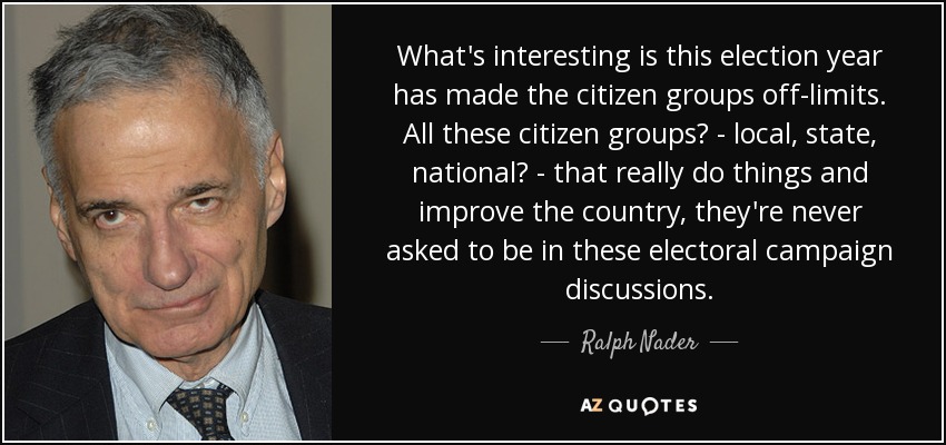 What's interesting is this election year has made the citizen groups off-limits. All these citizen groups? - local, state, national? - that really do things and improve the country, they're never asked to be in these electoral campaign discussions. - Ralph Nader