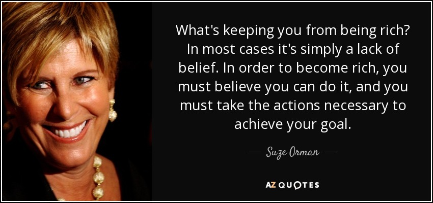 What's keeping you from being rich? In most cases it's simply a lack of belief. In order to become rich, you must believe you can do it, and you must take the actions necessary to achieve your goal. - Suze Orman