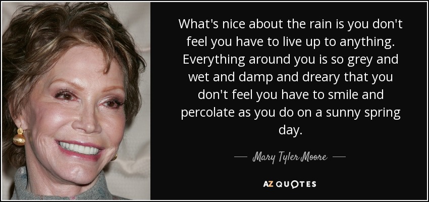 What's nice about the rain is you don't feel you have to live up to anything. Everything around you is so grey and wet and damp and dreary that you don't feel you have to smile and percolate as you do on a sunny spring day. - Mary Tyler Moore