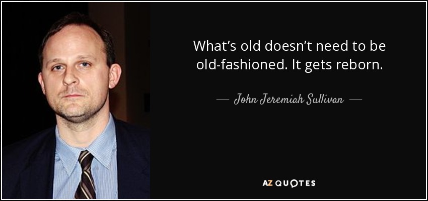 What’s old doesn’t need to be old-fashioned. It gets reborn. - John Jeremiah Sullivan