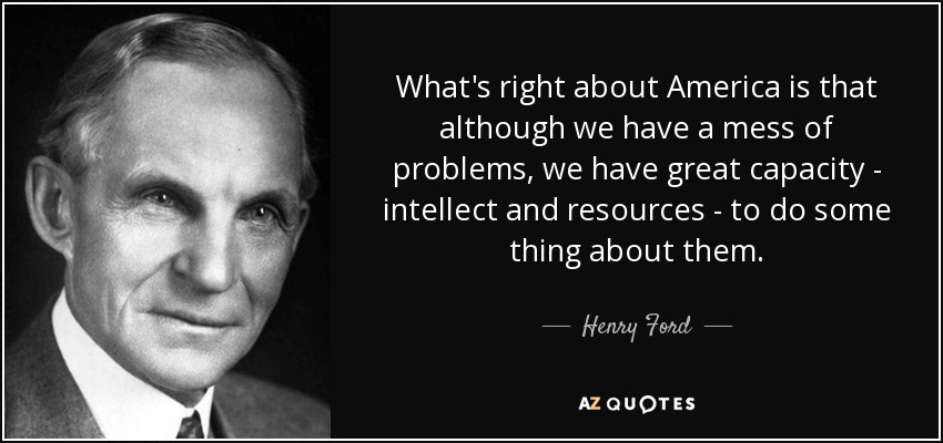 What's right about America is that although we have a mess of problems, we have great capacity - intellect and resources - to do some thing about them. - Henry Ford