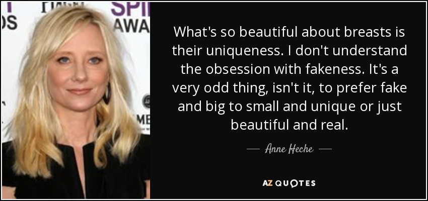 What's so beautiful about breasts is their uniqueness. I don't understand the obsession with fakeness. It's a very odd thing, isn't it, to prefer fake and big to small and unique or just beautiful and real. - Anne Heche