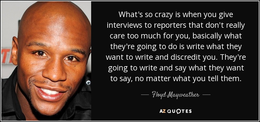 What's so crazy is when you give interviews to reporters that don't really care too much for you, basically what they're going to do is write what they want to write and discredit you. They're going to write and say what they want to say, no matter what you tell them. - Floyd Mayweather, Jr.