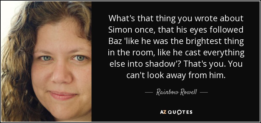 What's that thing you wrote about Simon once, that his eyes followed Baz 'like he was the brightest thing in the room, like he cast everything else into shadow'? That's you. You can't look away from him. - Rainbow Rowell