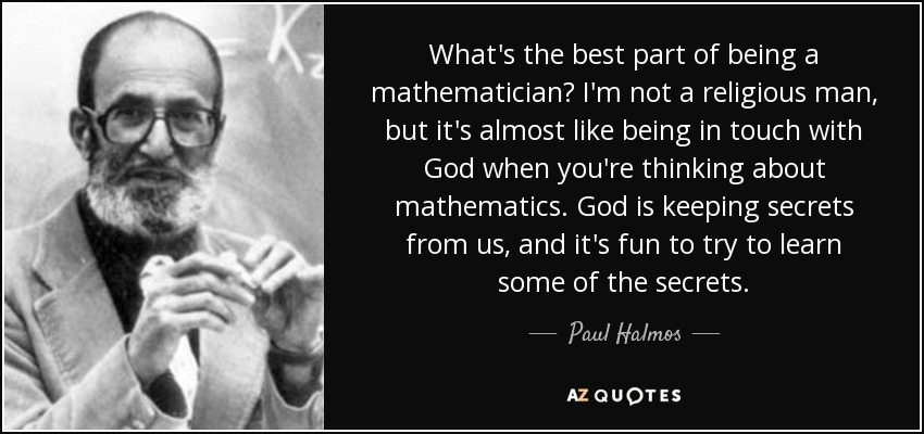 What's the best part of being a mathematician? I'm not a religious man, but it's almost like being in touch with God when you're thinking about mathematics. God is keeping secrets from us, and it's fun to try to learn some of the secrets. - Paul Halmos