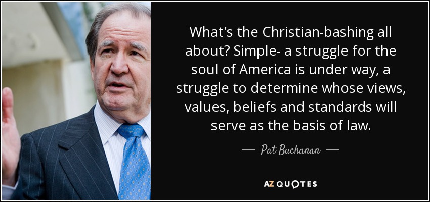 What's the Christian-bashing all about? Simple- a struggle for the soul of America is under way, a struggle to determine whose views, values, beliefs and standards will serve as the basis of law. - Pat Buchanan