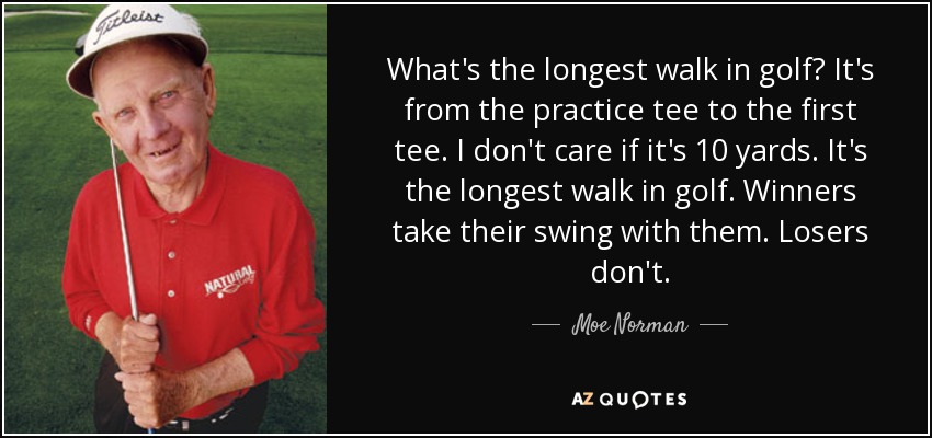 What's the longest walk in golf? It's from the practice tee to the first tee. I don't care if it's 10 yards. It's the longest walk in golf. Winners take their swing with them. Losers don't. - Moe Norman