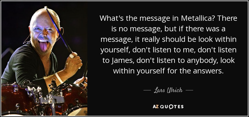 What's the message in Metallica? There is no message, but if there was a message, it really should be look within yourself, don't listen to me, don't listen to James, don't listen to anybody, look within yourself for the answers. - Lars Ulrich