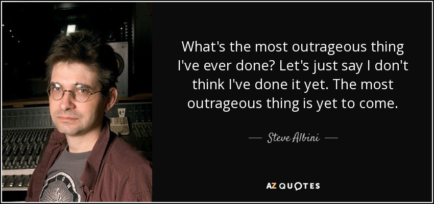 What's the most outrageous thing I've ever done? Let's just say I don't think I've done it yet. The most outrageous thing is yet to come. - Steve Albini