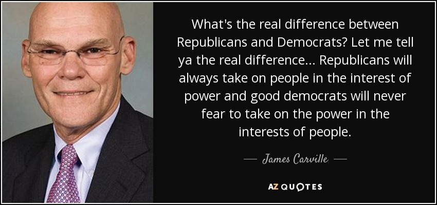 What's the real difference between Republicans and Democrats? Let me tell ya the real difference ... Republicans will always take on people in the interest of power and good democrats will never fear to take on the power in the interests of people. - James Carville