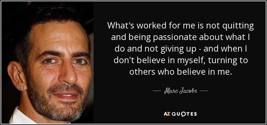 What's worked for me is not quitting and being passionate about what I do and not giving up - and when I don't believe in myself, turning to others who believe in me. - Marc Jacobs