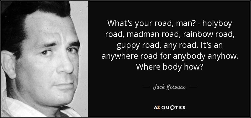 What's your road, man? - holyboy road, madman road, rainbow road, guppy road, any road. It's an anywhere road for anybody anyhow. Where body how? - Jack Kerouac