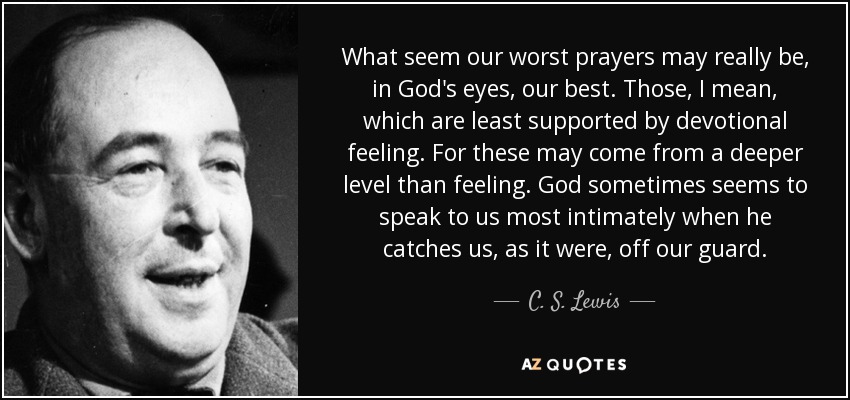 What seem our worst prayers may really be, in God's eyes, our best. Those, I mean, which are least supported by devotional feeling. For these may come from a deeper level than feeling. God sometimes seems to speak to us most intimately when he catches us, as it were, off our guard. - C. S. Lewis