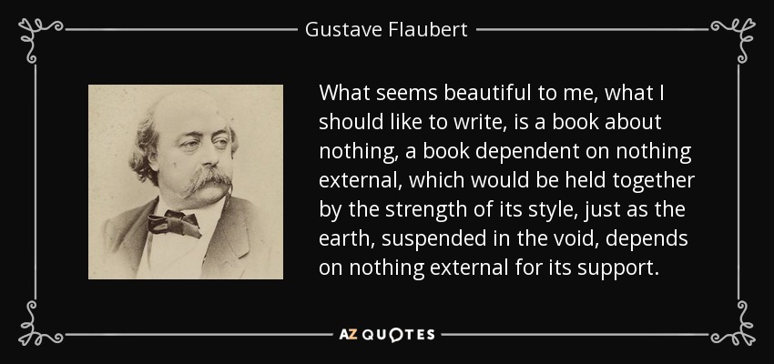 What seems beautiful to me, what I should like to write, is a book about nothing, a book dependent on nothing external, which would be held together by the strength of its style, just as the earth, suspended in the void, depends on nothing external for its support. - Gustave Flaubert