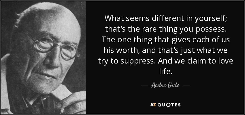What seems different in yourself; that's the rare thing you possess. The one thing that gives each of us his worth, and that's just what we try to suppress. And we claim to love life. - Andre Gide